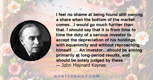 I feel no shame at being found still owning a share when the bottom of the market comes…I would go much further than that. I should say that it is from time to time the duty of a serious investor to accept the