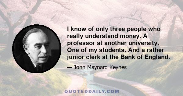 I know of only three people who really understand money. A professor at another university. One of my students. And a rather junior clerk at the Bank of England.