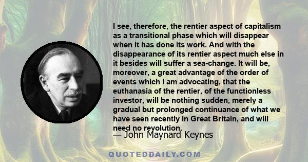 I see, therefore, the rentier aspect of capitalism as a transitional phase which will disappear when it has done its work. And with the disappearance of its rentier aspect much else in it besides will suffer a