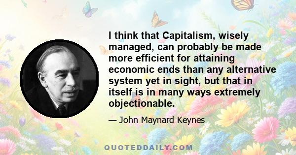 I think that Capitalism, wisely managed, can probably be made more efficient for attaining economic ends than any alternative system yet in sight, but that in itself is in many ways extremely objectionable.