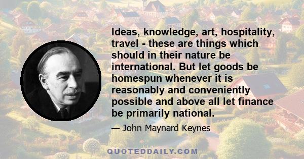 Ideas, knowledge, art, hospitality, travel - these are things which should in their nature be international. But let goods be homespun whenever it is reasonably and conveniently possible and above all let finance be