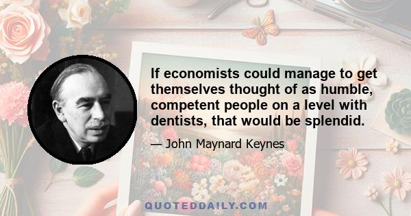 If economists could manage to get themselves thought of as humble, competent people on a level with dentists, that would be splendid.