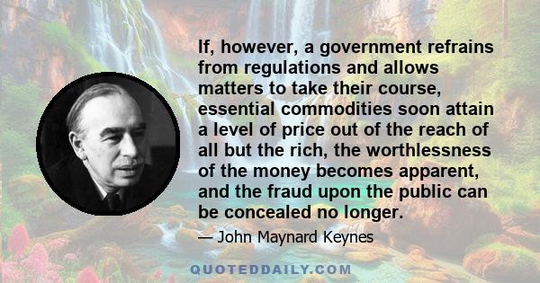 If, however, a government refrains from regulations and allows matters to take their course, essential commodities soon attain a level of price out of the reach of all but the rich, the worthlessness of the money