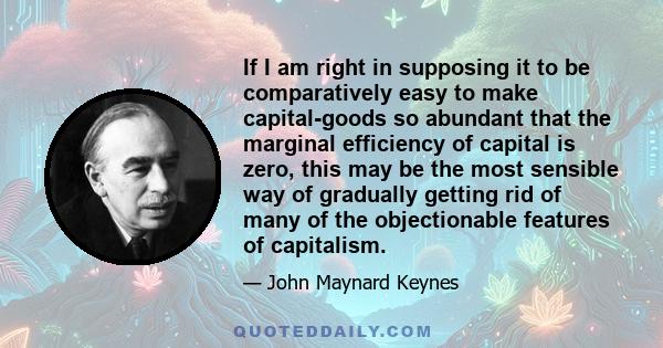 If I am right in supposing it to be comparatively easy to make capital-goods so abundant that the marginal efficiency of capital is zero, this may be the most sensible way of gradually getting rid of many of the