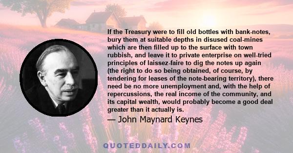 If the Treasury were to fill old bottles with bank-notes, bury them at suitable depths in disused coal-mines which are then filled up to the surface with town rubbish, and leave it to private enterprise on well-tried