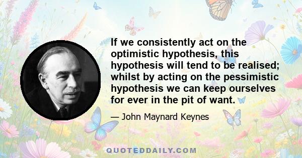 If we consistently act on the optimistic hypothesis, this hypothesis will tend to be realised; whilst by acting on the pessimistic hypothesis we can keep ourselves for ever in the pit of want.