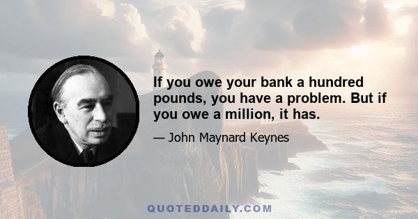 If you owe your bank a hundred pounds, you have a problem. But if you owe a million, it has.