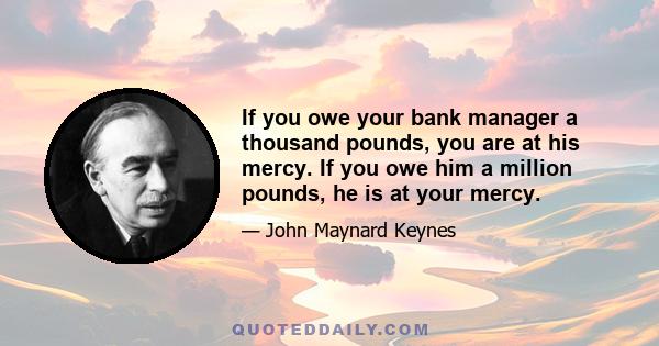 If you owe your bank manager a thousand pounds, you are at his mercy. If you owe him a million pounds, he is at your mercy.