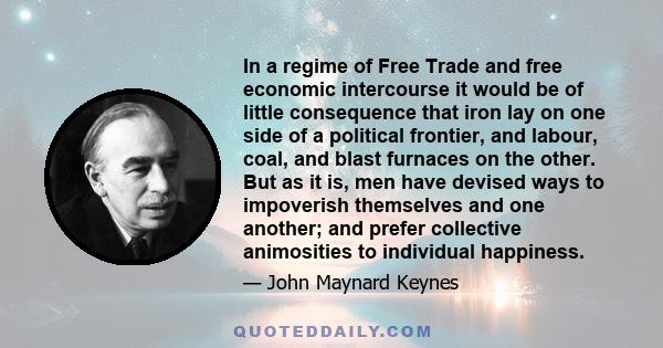 In a regime of Free Trade and free economic intercourse it would be of little consequence that iron lay on one side of a political frontier, and labour, coal, and blast furnaces on the other. But as it is, men have