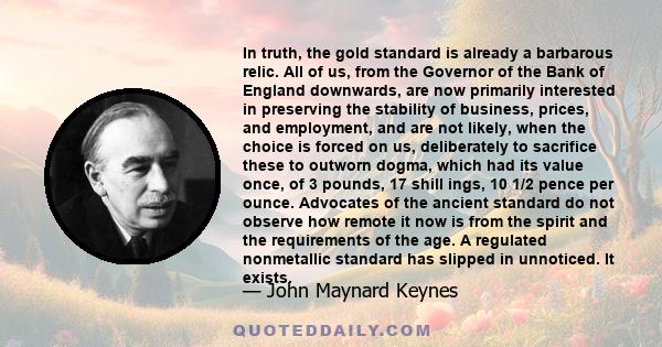 In truth, the gold standard is already a barbarous relic. All of us, from the Governor of the Bank of England downwards, are now primarily interested in preserving the stability of business, prices, and employment, and