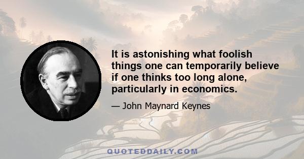 It is astonishing what foolish things one can temporarily believe if one thinks too long alone, particularly in economics.