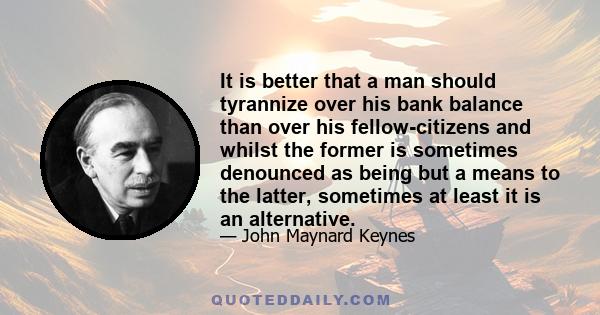 It is better that a man should tyrannize over his bank balance than over his fellow-citizens and whilst the former is sometimes denounced as being but a means to the latter, sometimes at least it is an alternative.