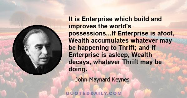 It is Enterprise which build and improves the world's possessions...If Enterprise is afoot, Wealth accumulates whatever may be happening to Thrift; and if Enterprise is asleep, Wealth decays, whatever Thrift may be