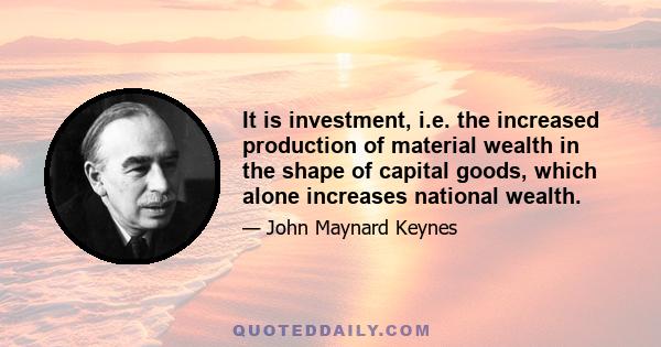 It is investment, i.e. the increased production of material wealth in the shape of capital goods, which alone increases national wealth.