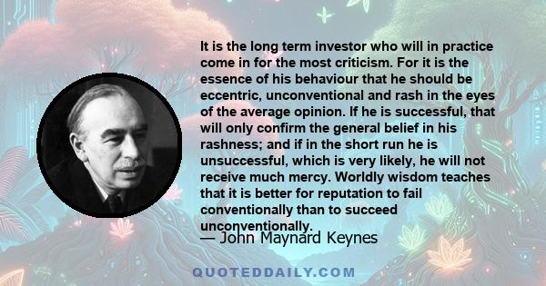 It is the long term investor who will in practice come in for the most criticism. For it is the essence of his behaviour that he should be eccentric, unconventional and rash in the eyes of the average opinion. If he is