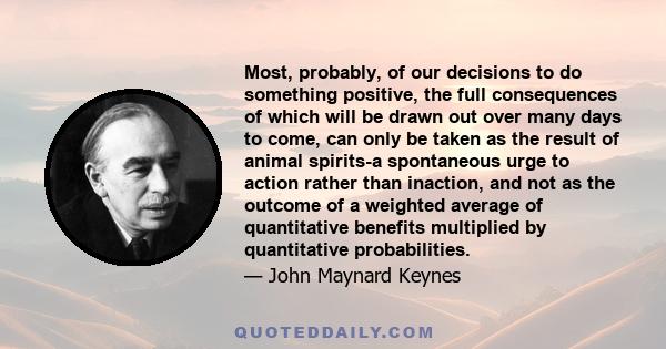 Most, probably, of our decisions to do something positive, the full consequences of which will be drawn out over many days to come, can only be taken as the result of animal spirits-a spontaneous urge to action rather