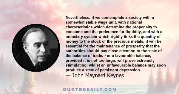 Nevertheless, if we contemplate a society with a somewhat stable wage-unit, with national characteristics which determine the propensity to consume and the preference for liquidity, and with a monetary system which