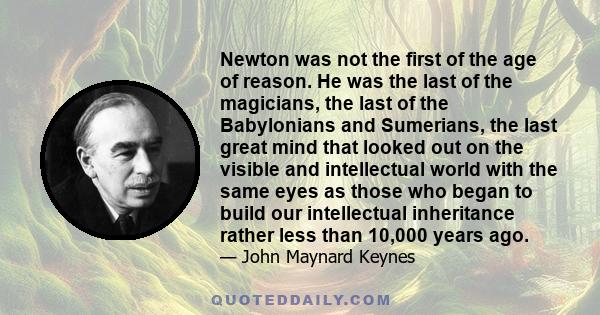 Newton was not the first of the age of reason. He was the last of the magicians, the last of the Babylonians and Sumerians, the last great mind that looked out on the visible and intellectual world with the same eyes as 