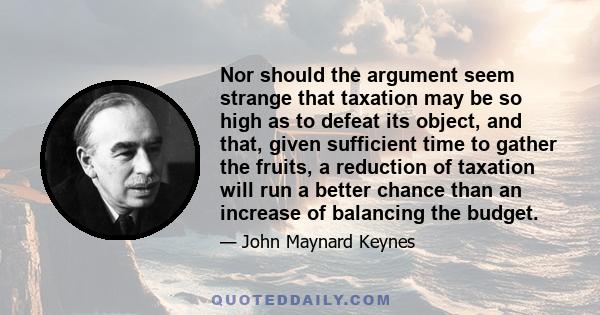 Nor should the argument seem strange that taxation may be so high as to defeat its object, and that, given sufficient time to gather the fruits, a reduction of taxation will run a better chance than an increase of