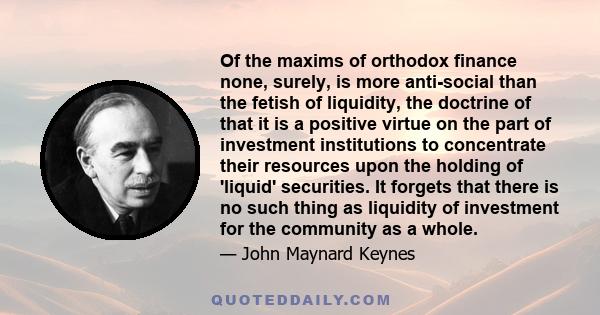 Of the maxims of orthodox finance none, surely, is more anti-social than the fetish of liquidity, the doctrine of that it is a positive virtue on the part of investment institutions to concentrate their resources upon