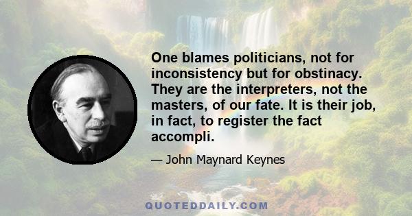 One blames politicians, not for inconsistency but for obstinacy. They are the interpreters, not the masters, of our fate. It is their job, in fact, to register the fact accompli.