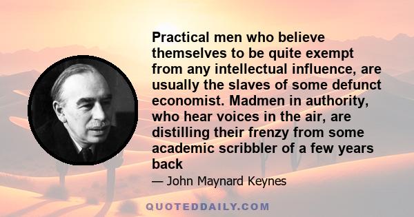 Practical men who believe themselves to be quite exempt from any intellectual influence, are usually the slaves of some defunct economist. Madmen in authority, who hear voices in the air, are distilling their frenzy