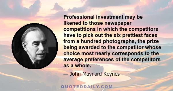 Professional investment may be likened to those newspaper competitions in which the competitors have to pick out the six prettiest faces from a hundred photographs, the prize being awarded to the competitor whose choice 