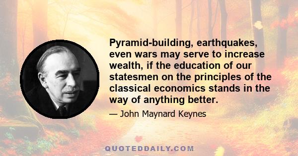 Pyramid-building, earthquakes, even wars may serve to increase wealth, if the education of our statesmen on the principles of the classical economics stands in the way of anything better.