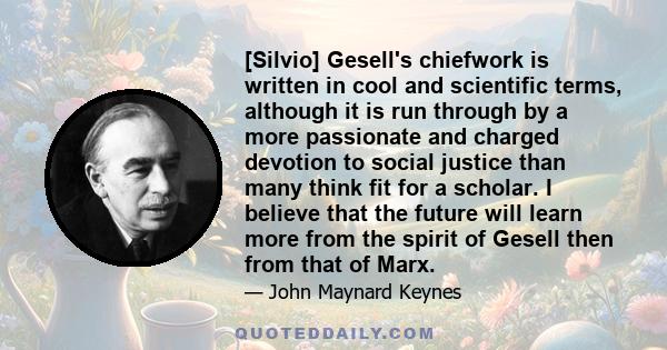 [Silvio] Gesell's chiefwork is written in cool and scientific terms, although it is run through by a more passionate and charged devotion to social justice than many think fit for a scholar. I believe that the future