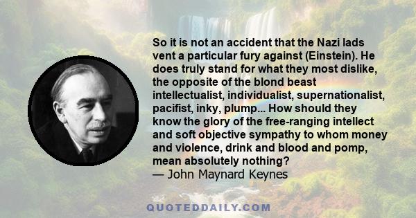 So it is not an accident that the Nazi lads vent a particular fury against (Einstein). He does truly stand for what they most dislike, the opposite of the blond beast intellectualist, individualist, supernationalist,