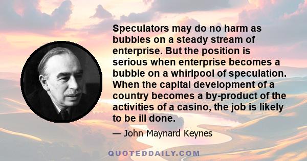 Speculators may do no harm as bubbles on a steady stream of enterprise. But the position is serious when enterprise becomes a bubble on a whirlpool of speculation. When the capital development of a country becomes a