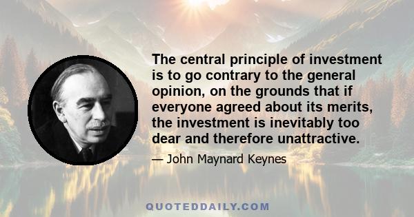 The central principle of investment is to go contrary to the general opinion, on the grounds that if everyone agreed about its merits, the investment is inevitably too dear and therefore unattractive.