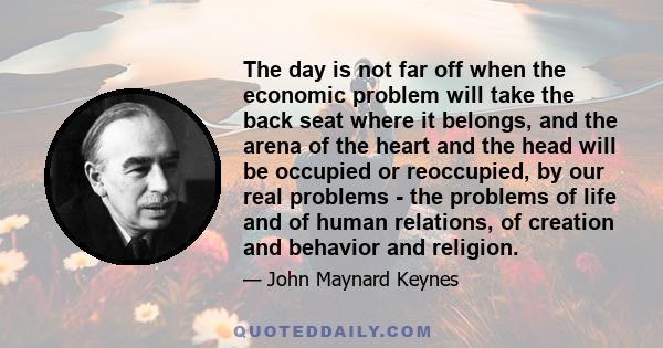 The day is not far off when the economic problem will take the back seat where it belongs, and the arena of the heart and the head will be occupied or reoccupied, by our real problems - the problems of life and of human 