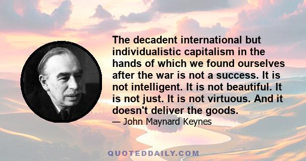 The decadent international but individualistic capitalism in the hands of which we found ourselves after the war is not a success. It is not intelligent. It is not beautiful. It is not just. It is not virtuous. And it