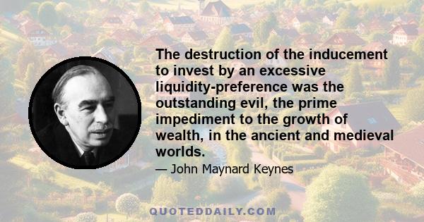 The destruction of the inducement to invest by an excessive liquidity-preference was the outstanding evil, the prime impediment to the growth of wealth, in the ancient and medieval worlds.