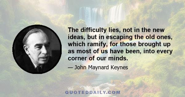 The difficulty lies, not in the new ideas, but in escaping the old ones, which ramify, for those brought up as most of us have been, into every corner of our minds.