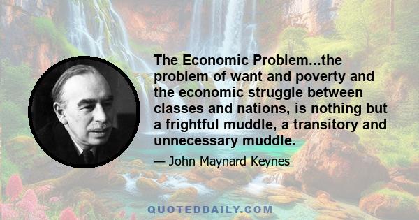 The Economic Problem...the problem of want and poverty and the economic struggle between classes and nations, is nothing but a frightful muddle, a transitory and unnecessary muddle.