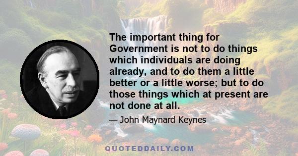 The important thing for Government is not to do things which individuals are doing already, and to do them a little better or a little worse; but to do those things which at present are not done at all.