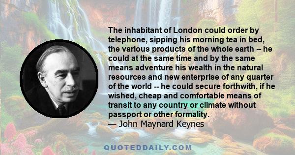 The inhabitant of London could order by telephone, sipping his morning tea in bed, the various products of the whole earth -- he could at the same time and by the same means adventure his wealth in the natural resources 