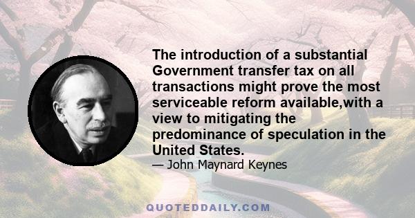 The introduction of a substantial Government transfer tax on all transactions might prove the most serviceable reform available,with a view to mitigating the predominance of speculation in the United States.