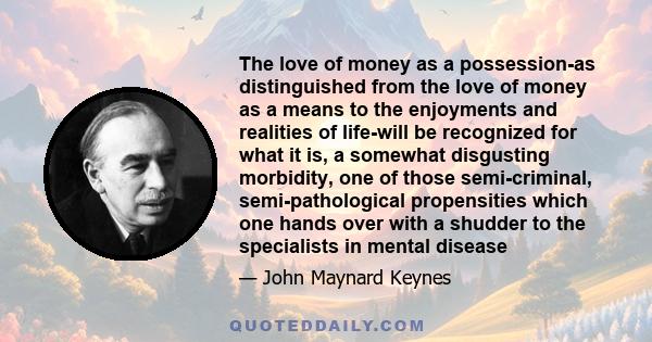 The love of money as a possession-as distinguished from the love of money as a means to the enjoyments and realities of life-will be recognized for what it is, a somewhat disgusting morbidity, one of those