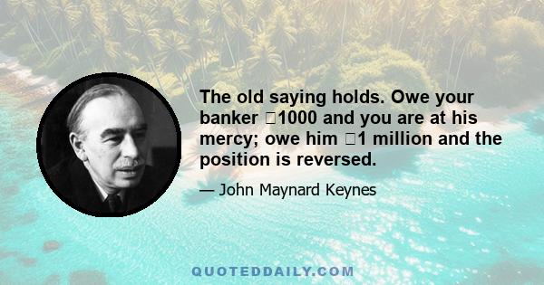 The old saying holds. Owe your banker �1000 and you are at his mercy; owe him �1 million and the position is reversed.