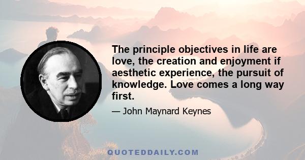 The principle objectives in life are love, the creation and enjoyment if aesthetic experience, the pursuit of knowledge. Love comes a long way first.