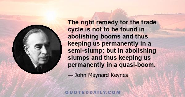 The right remedy for the trade cycle is not to be found in abolishing booms and thus keeping us permanently in a semi-slump; but in abolishing slumps and thus keeping us permanently in a quasi-boom.