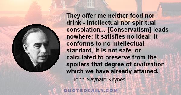 They offer me neither food nor drink - intellectual nor spiritual consolation... [Conservatism] leads nowhere; it satisfies no ideal; it conforms to no intellectual standard, it is not safe, or calculated to preserve