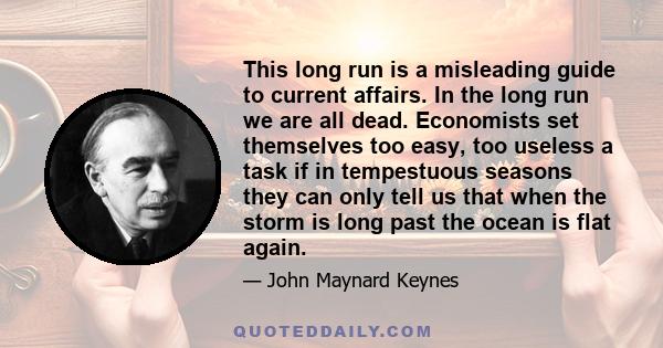 This long run is a misleading guide to current affairs. In the long run we are all dead. Economists set themselves too easy, too useless a task if in tempestuous seasons they can only tell us that when the storm is long 