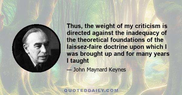 Thus, the weight of my criticism is directed against the inadequacy of the theoretical foundations of the laissez-faire doctrine upon which I was brought up and for many years I taught