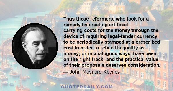 Thus those reformers, who look for a remedy by creating artificial carrying-costs for the money through the device of requiring legal-tender currency to be periodically stamped at a prescribed cost in order to retain