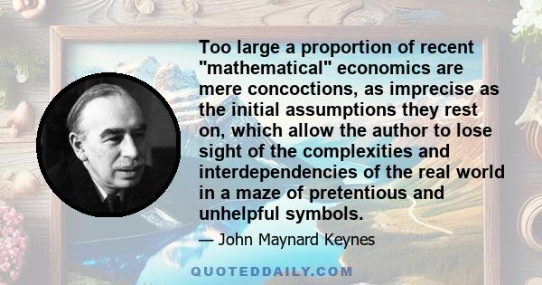 Too large a proportion of recent mathematical economics are mere concoctions, as imprecise as the initial assumptions they rest on, which allow the author to lose sight of the complexities and interdependencies of the