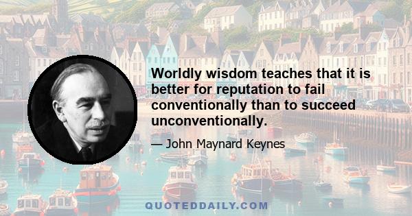 Worldly wisdom teaches that it is better for reputation to fail conventionally than to succeed unconventionally.